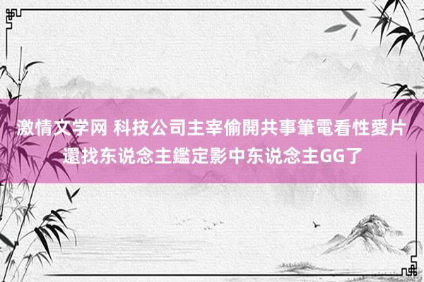 激情文学网 科技公司主宰偷開共事筆電看性愛片　還找东说念主鑑定影中东说念主GG了