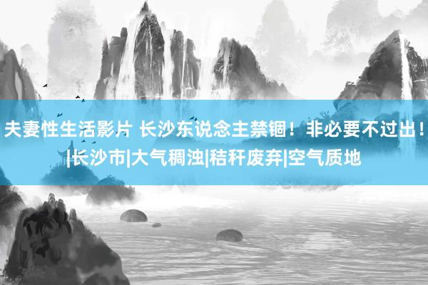 夫妻性生活影片 长沙东说念主禁锢！非必要不过出！|长沙市|大气稠浊|秸秆废弃|空气质地