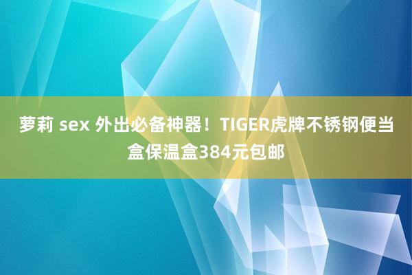 萝莉 sex 外出必备神器！TIGER虎牌不锈钢便当盒保温盒384元包邮