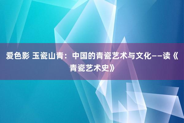 爱色影 玉瓷山青：中国的青瓷艺术与文化——读《青瓷艺术史》