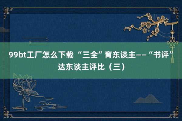 99bt工厂怎么下载 “三全”育东谈主——“书评”达东谈主评比（三）