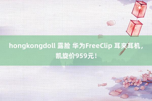 hongkongdoll 露脸 华为FreeClip 耳夹耳机，凯旋价959元！