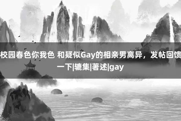 校园春色你我色 和疑似Gay的相亲男离异，发帖回馈一下|辘集|著述|gay