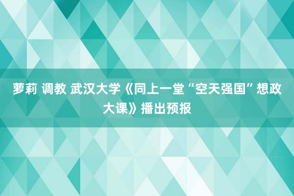 萝莉 调教 武汉大学《同上一堂“空天强国”想政大课》播出预报