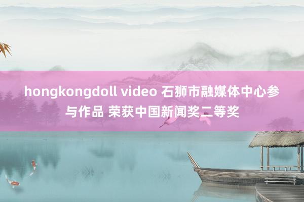 hongkongdoll video 石狮市融媒体中心参与作品 荣获中国新闻奖二等奖