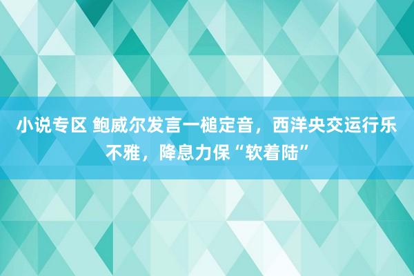 小说专区 鲍威尔发言一槌定音，西洋央交运行乐不雅，降息力保“软着陆”