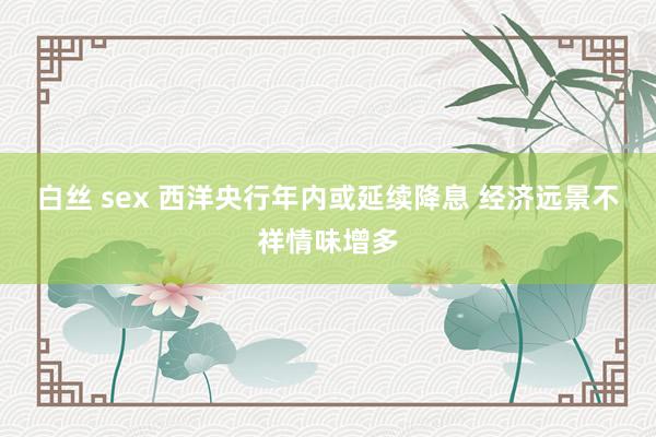 白丝 sex 西洋央行年内或延续降息 经济远景不祥情味增多