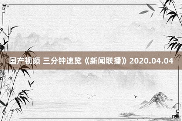 国产视频 三分钟速览《新闻联播》2020.04.04