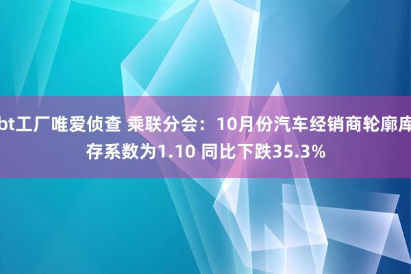 bt工厂唯爱侦查 乘联分会：10月份汽车经销商轮廓库存系数为1.10 同比下跌35.3%