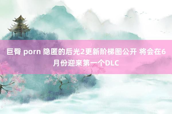 巨臀 porn 隐匿的后光2更新阶梯图公开 将会在6月份迎来第一个DLC