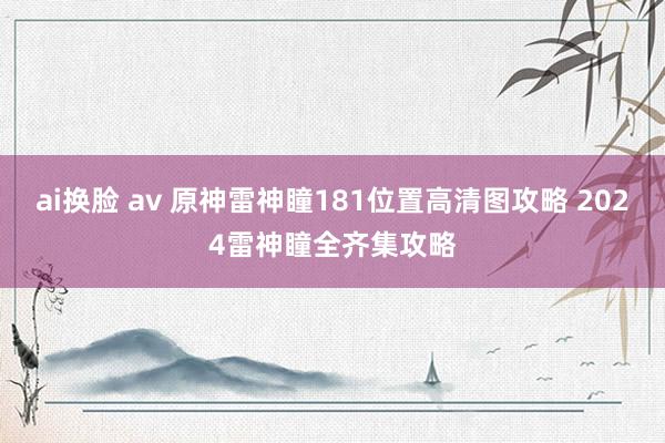 ai换脸 av 原神雷神瞳181位置高清图攻略 2024雷神瞳全齐集攻略