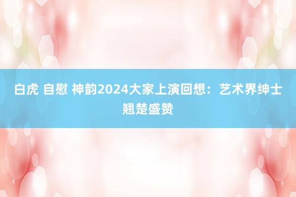 白虎 自慰 神韵2024大家上演回想：艺术界绅士翘楚盛赞