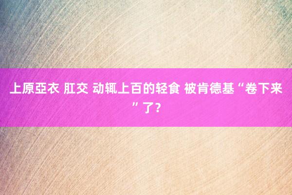 上原亞衣 肛交 动辄上百的轻食 被肯德基“卷下来”了？