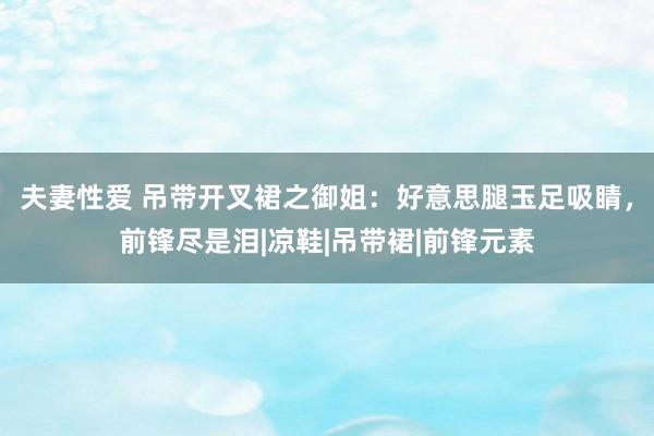 夫妻性爱 吊带开叉裙之御姐：好意思腿玉足吸睛，前锋尽是泪|凉鞋|吊带裙|前锋元素