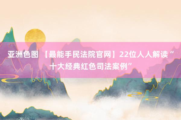 亚洲色图 【最能手民法院官网】22位人人解读“十大经典红色司法案例”