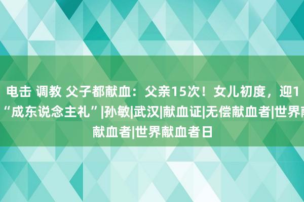 电击 调教 父子都献血：父亲15次！女儿初度，迎18岁非常“成东说念主礼”|孙敏|武汉|献血证|无偿献血者|世界献血者日