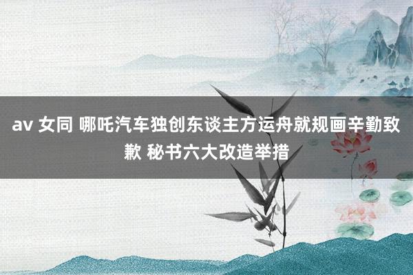 av 女同 哪吒汽车独创东谈主方运舟就规画辛勤致歉 秘书六大改造举措