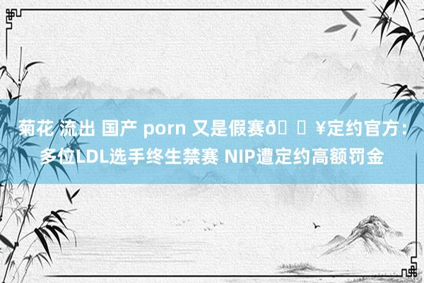 菊花 流出 国产 porn 又是假赛💥定约官方：多位LDL选手终生禁赛 NIP遭定约高额罚金