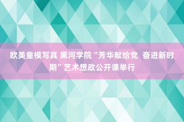 欧美童模写真 黑河学院“芳华献给党  奋进新时期”艺术想政公开课举行