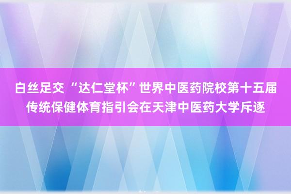 白丝足交 “达仁堂杯”世界中医药院校第十五届传统保健体育指引会在天津中医药大学斥逐