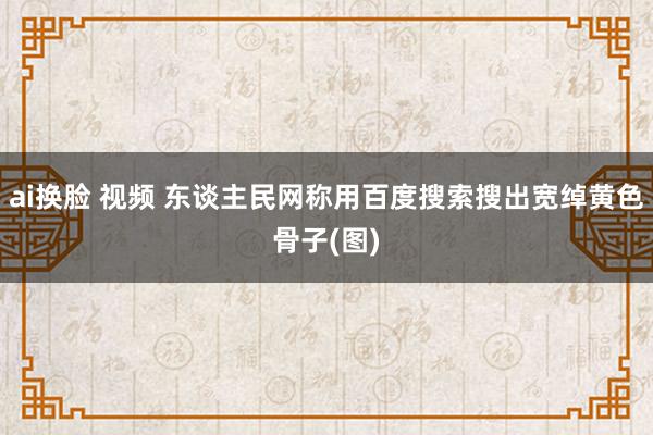 ai换脸 视频 东谈主民网称用百度搜索搜出宽绰黄色骨子(图)