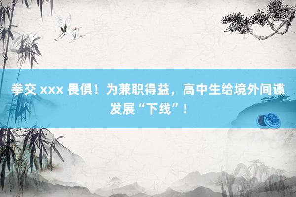 拳交 xxx 畏俱！为兼职得益，高中生给境外间谍发展“下线”！