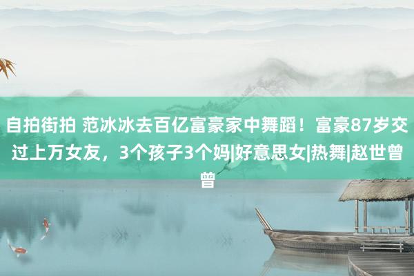 自拍街拍 范冰冰去百亿富豪家中舞蹈！富豪87岁交过上万女友，3个孩子3个妈|好意思女|热舞|赵世曾