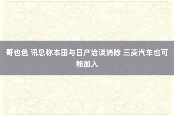 哥也色 讯息称本田与日产洽谈消除 三菱汽车也可能加入