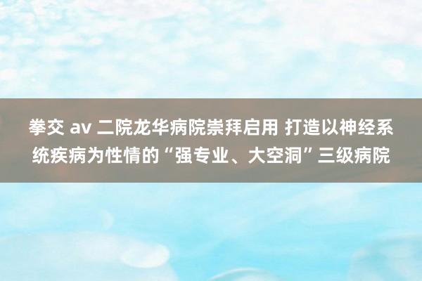 拳交 av 二院龙华病院崇拜启用 打造以神经系统疾病为性情的“强专业、大空洞”三级病院