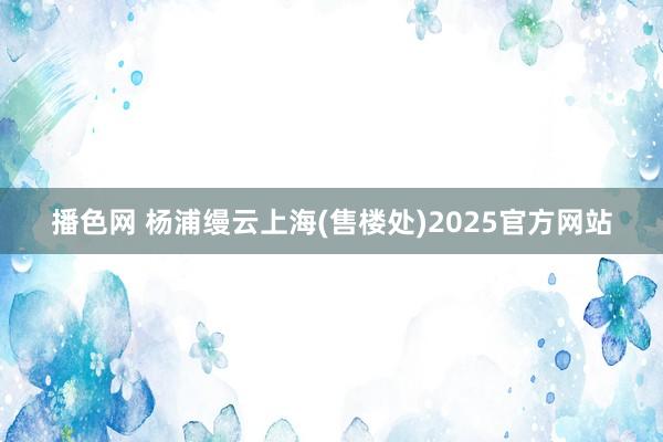 播色网 杨浦缦云上海(售楼处)2025官方网站