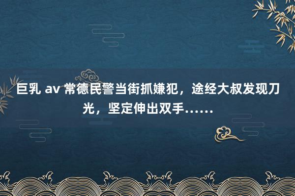 巨乳 av 常德民警当街抓嫌犯，途经大叔发现刀光，坚定伸出双手……