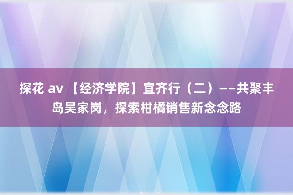 探花 av 【经济学院】宜齐行（二）——共聚丰岛吴家岗，探索柑橘销售新念念路